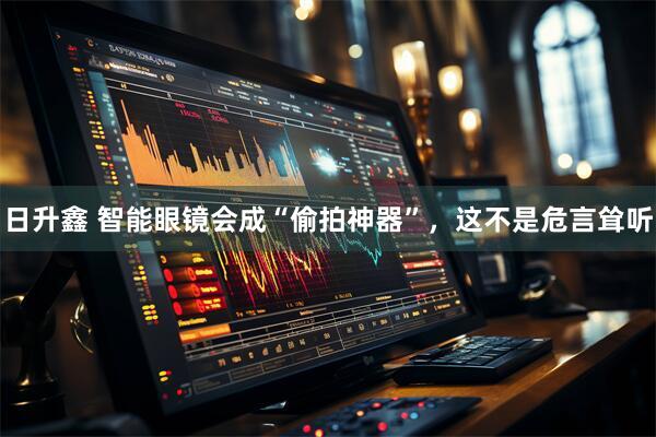 日升鑫 智能眼镜会成“偷拍神器”，这不是危言耸听