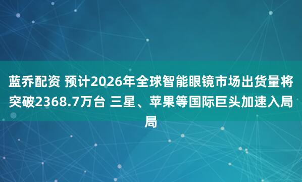 蓝乔配资 预计2026年全球智能眼镜市场出货量将突破2368.7万台 三星、苹果等国际巨头加速入局