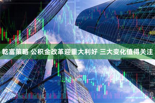 乾富策略 公积金改革迎重大利好 三大变化值得关注