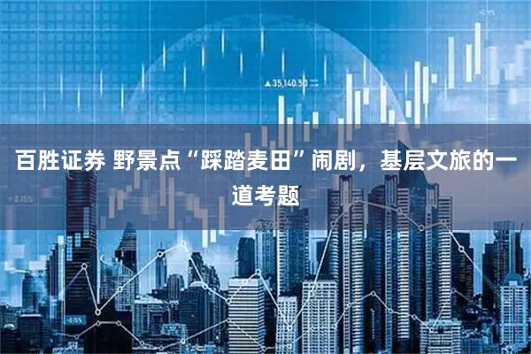 百胜证券 野景点“踩踏麦田”闹剧，基层文旅的一道考题