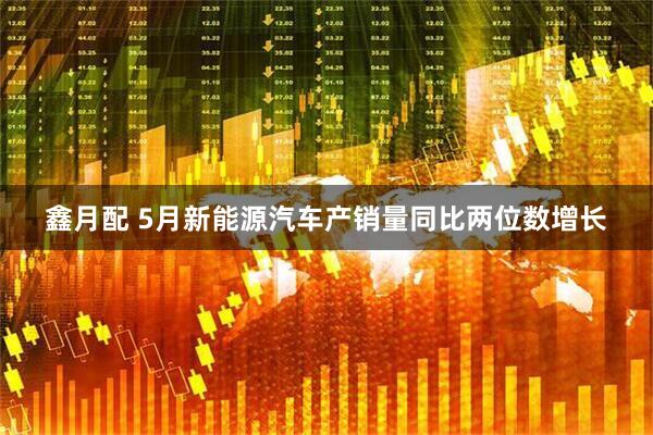 鑫月配 5月新能源汽车产销量同比两位数增长