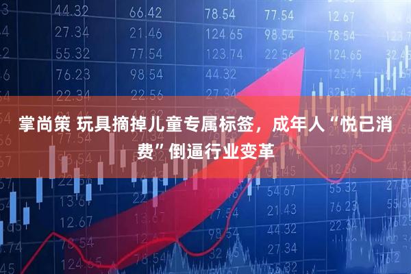 掌尚策 玩具摘掉儿童专属标签，成年人“悦己消费”倒逼行业变革