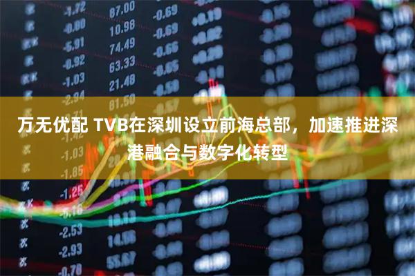 万无优配 TVB在深圳设立前海总部,加速推进深港融合与数字化转型