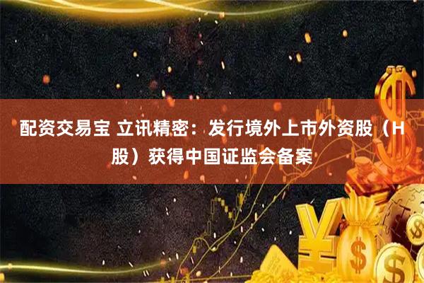 配资交易宝 立讯精密:发行境外上市外资股(H股)获得中国证监会备案