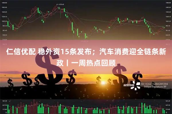仁信优配 稳外资15条发布；汽车消费迎全链条新政丨一周热点回顾