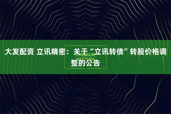 大发配资 立讯精密：关于“立讯转债”转股价格调整的公告