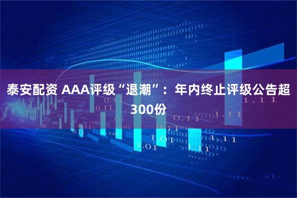 泰安配资 AAA评级“退潮”：年内终止评级公告超300份