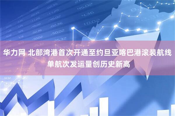 华力网 北部湾港首次开通至约旦亚喀巴港滚装航线 单航次发运量创历史新高