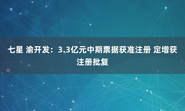 七星 渝开发：3.3亿元中期票据获准注册 定增获注册批复