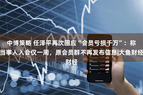 中博策略 任泽平再次回应“会员亏损千万”：称当事人入会仅一周，原会员群不再发布信息|大鱼财经