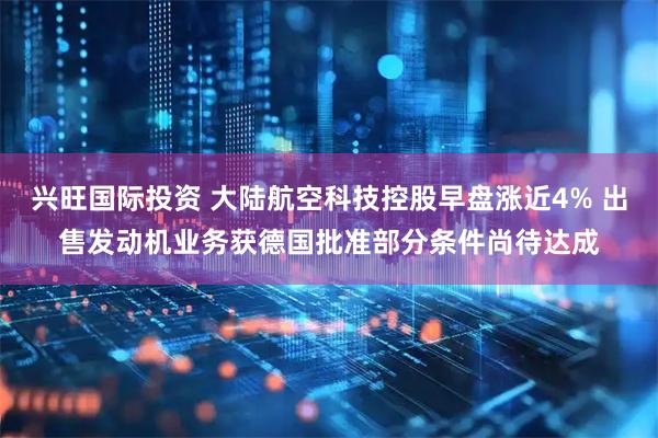兴旺国际投资 大陆航空科技控股早盘涨近4% 出售发动机业务获德国批准部分条件尚待达成