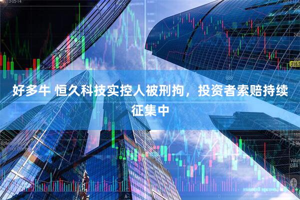 好多牛 恒久科技实控人被刑拘，投资者索赔持续征集中