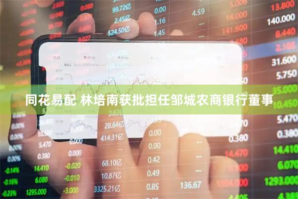 同花易配 林培南获批担任邹城农商银行董事