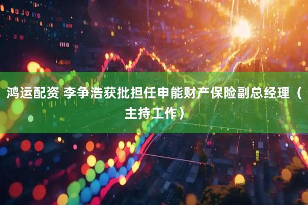 鸿运配资 李争浩获批担任申能财产保险副总经理（主持工作）